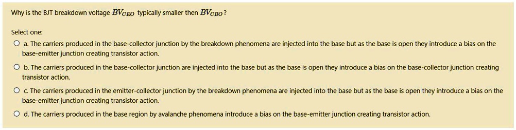 Why is the BJT breakdown voltage BVCEO typically smaller then BVCBO?
Select one:
a. The carriers produced in the base-collector junction by the breakdown phenomena are injected into the base but as the base is open they introduce a bias on the
base-emitter junction creating transistor action.
b. The carriers produced in the base-collector junction are injected into the base but as the base is open they introduce a bias on the base-collector junction creating
transistor action.
c. The carriers produced in the emitter-collector junction by the breakdown phenomena are injected into the base but as the base is open they introduce a bias on the
base-emitter junction creating transistor action.
d. The carriers produced in the base region by avalanche phenomena introduce a bias on the base-emitter junction creating transistor action.