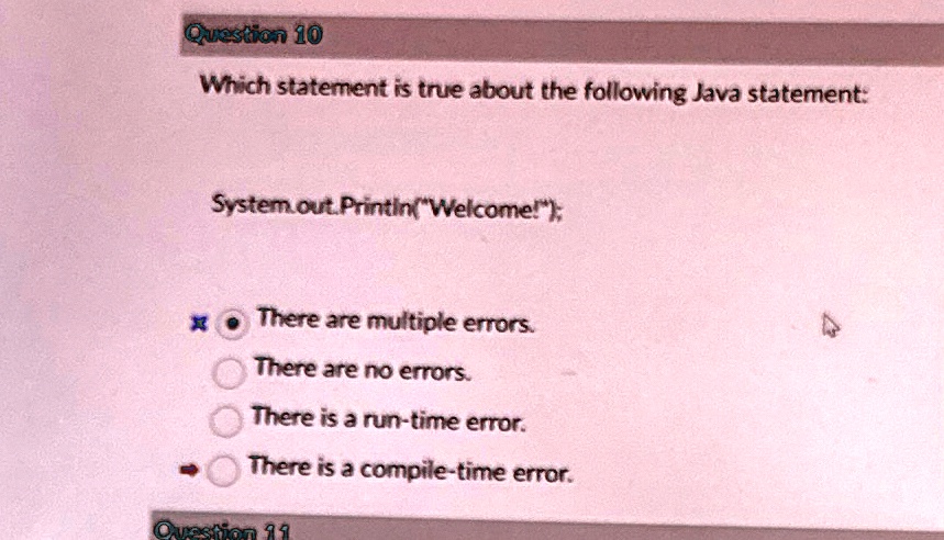 Question 10
Which statement is true about the following Java statement:
System.out.Println("Welcome!");
There are multiple errors.
There are no errors.
There is a run-time error.
There is a compile-time error.
Question 11