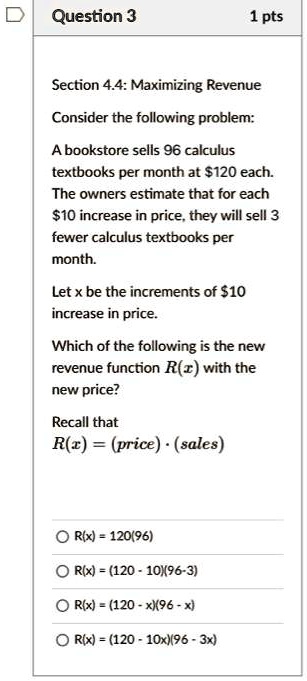 Question 3
1 pts
Section 4.4: Maximizing Revenue
Consider the following problem:
A bookstore sells 96 calculus
textbooks per month at 120 each.
The owners estimate that for each10 increase in price, they will sell 3
fewer calculus textbooks per
month.
Let x be the increments of 10
increase in price.
Which of the following is the new
revenue functionR(x)with the
new price?
Recall thatR(x) = (price) ·(sales)R(x) = 120(96)R(x) = (120 - 10)(96 - 3)R(x) = (120 - x)(96 - x)R(x) = (120 - 10x)(96 - 3x)