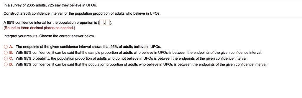 In a survey of 2335 adults, 725 say they believe in UFOs.
Construct a 95% confidence interval for the population proportion of adults who believe in UFOs.
A 95% confidence interval for the population proportion is ( , ).
(Round to three decimal places as needed.)
Interpret your results. Choose the correct answer below.
A. The endpoints of the given confidence interval shows that 95% of adults believe in UFOs.
B. With 95% confidence, it can be said that the sample proportion of adults who believe in UFOs is between the endpoints of the given confidence interval.
C. With 95% probability, the population proportion of adults who do not believe in UFOs is between the endpoints of the given confidence interval.
D. With 95% confidence, it can be said that the population proportion of adults who believe in UFOs is between the endpoints of the given confidence interval.
