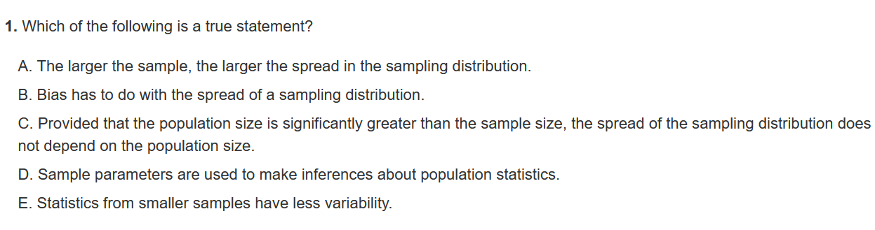 1. Which of the following is a true statement?
A. The larger the sample, the larger the spread in the sampling distribution.
B. Bias has to do with the spread of a sampling distribution.
C. Provided that the population size is significantly greater than the sample size, the spread of the sampling distribution does not depend on the population size.
D. Sample parameters are used to make inferences about population statistics.
E. Statistics from smaller samples have less variability.