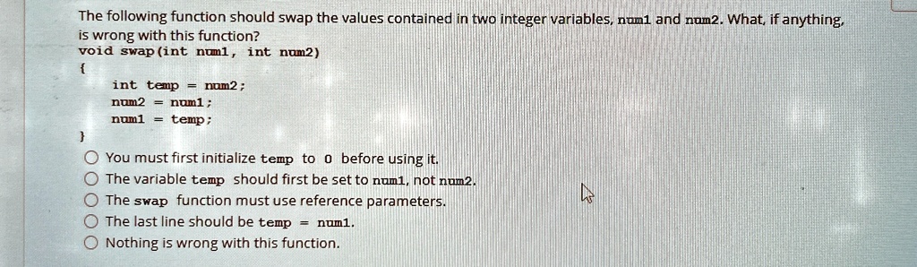 the following function should swap the values contained in two integer variables num1 and num2 what if anything is wrong with this function void swapint num1 int num2 int temp num2 num2 num1 85715