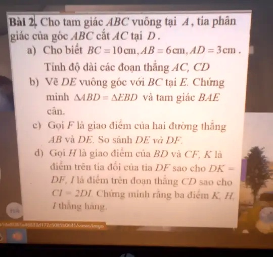 Bài 2. Cho tam giác ABC vuông t?i A, tia phân
giác c?a góc ABC c?t AC t?i D.
HA
a) Cho bi?t BC = 10cm, AB = 6cm, AD = 3cm.
Tính ?? dài các ?o?n th?ng AC, CD
b) V? DE vuông góc v?i BC t?i E. Ch?ng
minh ABD =  EBD và tam giác BAE
cân.
c) G?i F là giao ?i?m c?a hai ???ng th?ng
AB và DE. So sánh DE và DF.
d) G?i H là giao ?i?m c?a BD và CF, K là
?i?m trên tia ??i c?a tia DF sao cho DK =
DF, I là ?i?m trên ?o?n th?ng CD sao cho
CI = 2DI. Ch?ng minh r?ng ba ?i?m K, H
7 th?ng hàng.
4172/500641/www/mys
