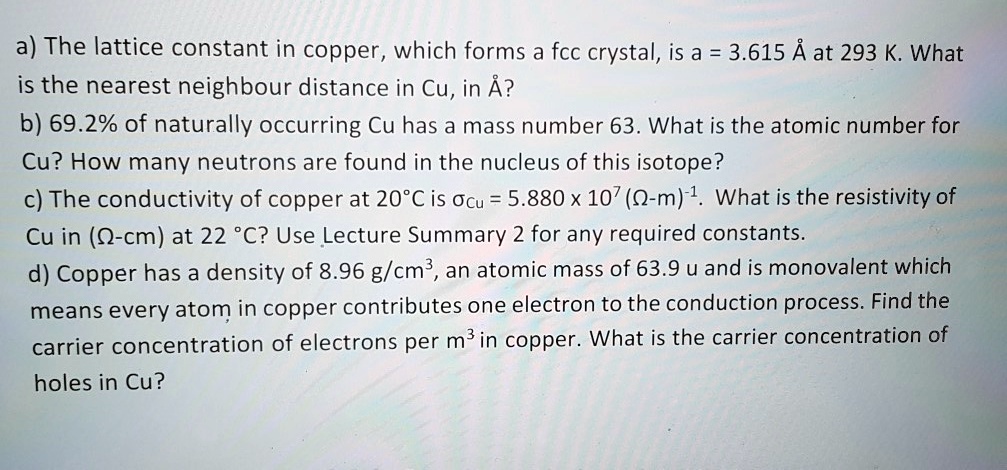 a) The lattice constant in copper, which forms a fcc crystal, is a = 3.615 Å at 293 K. What is the nearest neighbour distance in Cu, in Å?
b) 69.2% of naturally occurring Cu has a mass number 63. What is the atomic number for Cu? How many neutrons are found in the nucleus of this isotope?
c) The conductivity of copper at 20°C is ?Cu = 5.880 x 10^7 (?-m)^-1. What is the resistivity of Cu in (?-cm) at 22 °C? Use Lecture Summary 2 for any required constants.
d) Copper has a density of 8.96 g/cm³, an atomic mass of 63.9 u and is monovalent which means every atom in copper contributes one electron to the conduction process. Find the carrier concentration of electrons per m³ in copper. What is the carrier concentration of holes in Cu?