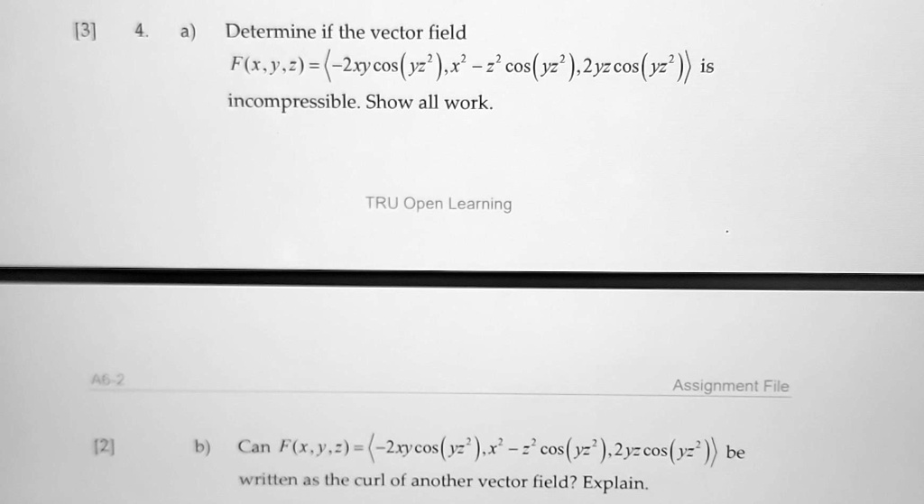 Determine if the vector field
F(x, y, z) = (-2xy cos(yz²), x² - z² cos(yz²), 2yz cos (yz²)) is
incompressible. Show all work.
Can F(x,y,z) = (-2xycos(yz²), x² - z² cos(yz²), 2yz cos(yz²)) be
written as the curl of another vector field? Explain.