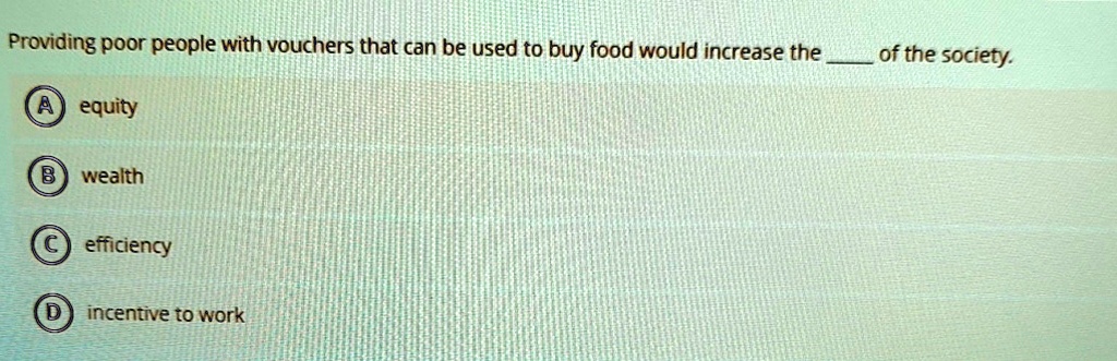 Providing poor people with vouchers that can be used to buy food would increase the  of the society.
A equity
B wealth
C efficiency
D incentive to work