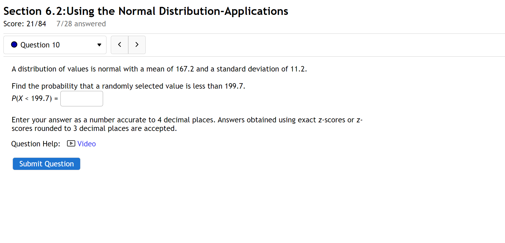 A distribution of values is normal with a mean of 167.2 and a standard deviation of 11.2.
Find the probability that a randomly selected value is less than 199.7.
P(X < 199.7) =
Enter your answer as a number accurate to 4 decimal places. Answers obtained using exact z-scores or z-scores rounded to 3 decimal places are accepted.