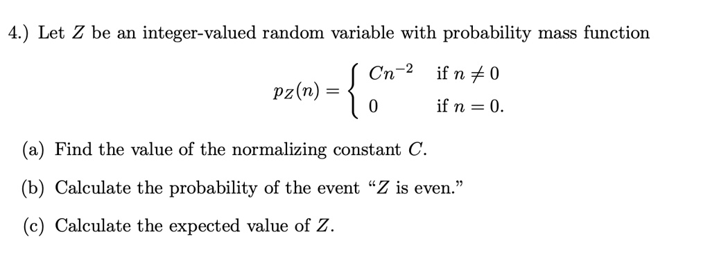 Let Z be an integer-valued random variable with probability mass function
pZ(n) =  Cn^-2 if n != 0
pZ(n) =  0 if n = 0.
(a) Find the value of the normalizing constant C.
(b) Calculate the probability of the event "Z is even."
(c) Calculate the expected value of Z.