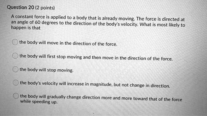 A constant force is applied to a body that is already moving. The force is directed at an angle of 60 degrees to the direction of the body's velocity. What is most likely to happen is that

the body will move in the direction of the force.

the body will first stop moving and then move in the direction of the force.

the body will stop moving.

the body's velocity will increase in magnitude, but not change in direction.

the body will gradually change direction more and more toward that of the force while speeding up.
