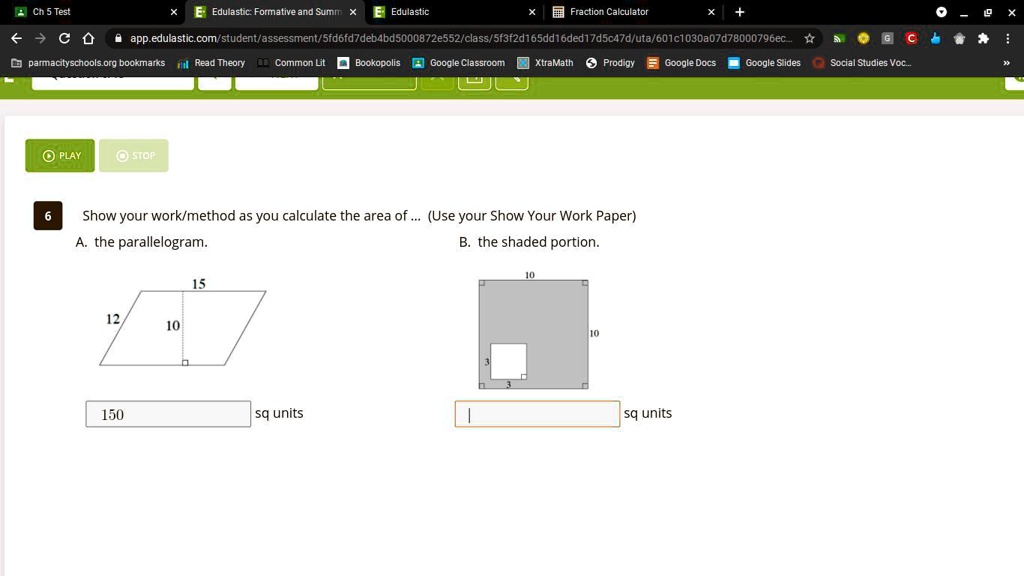 Ch 5 Test
??C
E Edulastic: Formative and Summ X E Edulastic
Fraction Calculator
+
app.edulastic.com/student/assessment/5fd6fd7deb4bd5000872e552/class/5f3f2d165dd16ded17d5c47d/uta/601c1030a07d78000796ec...?
GC
parmacityschools.org bookmarks il Read Theory Common Lit Bookopolis Google Classroom XtraMath Prodigy Google Docs Google Slides Social Studies Voc...
PLAY
STOP
6
Show your work/method as you calculate the area of ... (Use your Show Your Work Paper)
A. the parallelogram.
B. the shaded portion.
12
10
15
150
sq units
10
10
sq units