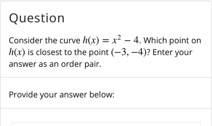 Consider the curve h(x) = x^2 - 4. Which point on h(x) is closest to the point (-3, -4)? Enter your answer as an order pair.