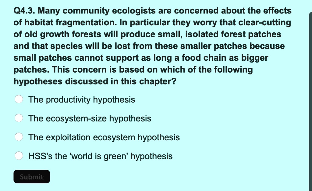 Q4.3. Many community ecologists are concerned about the effects of habitat fragmentation. In particular they worry that clear-cutting of old growth forests will produce small, isolated forest patches and that species will be lost from these smaller patches because small patches cannot support as long a food chain as bigger patches. This concern is based on which of the following hypotheses discussed in this chapter?

The productivity hypothesis
The ecosystem-size hypothesis
The exploitation ecosystem hypothesis
HSS's the 'world is green' hypothesis