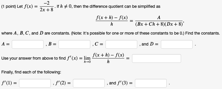 Let f(x) = -2 / (2x + 8). If h ? 0, then the difference quotient can be simplified as f(x + h) - f(x) / h = A / ((Bx + Ch + 8)(Dx + 8)), where A, B, C, and D are constants. (Note: It's possible for one or more of these constants to be 0.) Find the constants. A = , B = , C = , and D = . Use your answer from above to find f'(x) = lim h?0 f(x + h) - f(x) / h = . Finally, find each of the following: f'(1) = , f'(2) = , and f'(3) = .