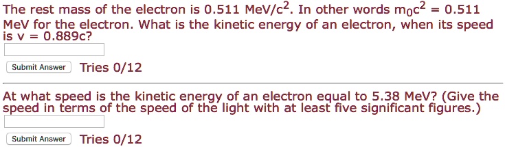 The rest mass of the electron is 0.511 MeV/c². In other words m?c² = 0.511 MeV for the electron. What is the kinetic energy of an electron, when its speed is v = 0.889c?
At what speed is the kinetic energy of an electron equal to 5.38 MeV? (Give the speed in terms of the speed of the light with at least five significant figures.)