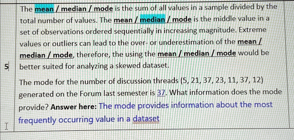 The mean/median / mode is the sum of all values in a sample divided by the
total number of values. The mean / median / mode is the middle value in a
set of observations ordered sequentially in increasing magnitude. Extreme
values or outliers can lead to the over- or underestimation of the mean /
median / mode, therefore, the using the mean / median / mode would be
5 better suited for analyzing a skewed dataset.
The mode for the number of discussion threads (5, 21, 37, 23, 11, 37, 12)
generated on the Forum last semester is 37. What information does the mode
provide? Answer here: The mode provides information about the most
frequently occurring value in a dataset