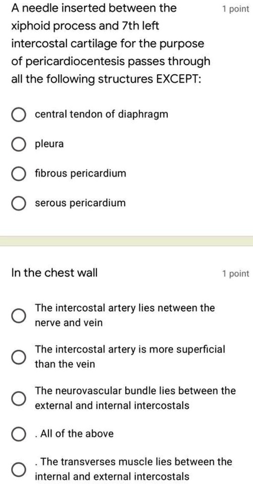 A needle inserted between the xiphoid process and 7th left intercostal cartilage for the purpose of pericardiocentesis passes through all the following structures EXCEPT:

central tendon of diaphragm
pleura
fibrous pericardium
serous pericardium

In the chest wall

The intercostal artery lies between the nerve and vein
The intercostal artery is more superficial than the vein
The neurovascular bundle lies between the external and internal intercostals
All of the above
The transverses muscle lies between the internal and external intercostals