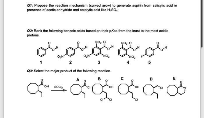 Q1: Propose the reaction mechanism (curved arow) to generate aspirin from salicylic acid in presence of acetic anhydride and catalytic acid like H2SO4.

Q2: Rank the following benzoic acids based on their pKas from the least to the most acidic protons.

Q3: Select the major product of the following reaction.