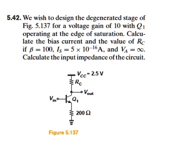 5.42. We wish to design the degenerated stage of Fig. 5.137 for a voltage gain of 10 with Q1 operating at the edge of saturation. Calculate the bias current and the value of RC if ? = 100, IS = 5 × 10^-16 A, and VA = ?. Calculate the input impedance of the circuit. VCC = 2.5 V. Emitter resistor = 200 ?.