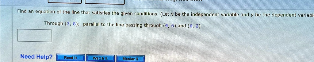 Find an equation of the line that satisfies the given conditions. (Let x be the independent variable and y be the dependent variable
Through (3, 8); parallel to the line passing through (4, 6) and (0, 2)