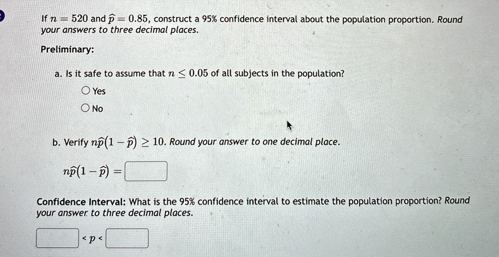 If n = 520 and p̂ = 0.85, construct a 95% confidence interval about the population proportion. Round your answers to three decimal places.
Preliminary:
a. Is it safe to assume that n ? 0.05 of all subjects in the population?
Yes
No
b. Verify np̂(1 - p̂) ? 10. Round your answer to one decimal place.
np̂(1 - p̂) =
Confidence Interval: What is the 95% confidence interval to estimate the population proportion? Round your answer to three decimal places.
< p <