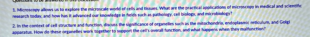 1. Microscopy allows us to explore the microscale world of cells and tissues. What are the practical applications of microscopy in medical and scientific
research today, and how has it advanced our knowledge in fields such as pathology, cell biology, and microbiology?
2. In the context of cell structure and function, discuss the significance of organelles such as the mitochondria, endoplasmic reticulum, and Golgi
apparatus. How do these organelles work together to support the cell's overall function, and what happens when they malfunction?
