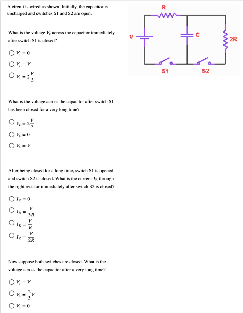 A circuit is wired as shown. Initially, the capacitor is uncharged and switches S1 and S2 are open.
What is the voltage Vc across the capacitor immediately after switch S1 is closed?
Vc = 0
Vc = V
Vc = 2/3 V
What is the voltage across the capacitor after switch S1 has been closed for a very long time?
Vc = 2/3 V
Vc = 0
Vc = V
After being closed for a long time, switch S1 is opened and switch S2 is closed. What is the current IR through the right resistor immediately after switch S2 is closed?
IR = 0
IR = V/3R
IR = V/R
IR = V/2R
Now suppose both switches are closed. What is the voltage across the capacitor after a very long time?
Vc = V
Vc = 2/3 V
Vc = 0