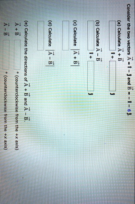 Consider the two vectors A = i - j and B = -i - 6j.
(a) Calculate A + B
i +
j
(b) Calculate A - B
i +
j
(c) Calculate |A + B|
(d) Calculate |A - B|
(e) Calculate the directions of A + B and A - B.
A + B ° (counterclockwise from the +x axis)
A - B ° (counterclockwise from the +x axis)