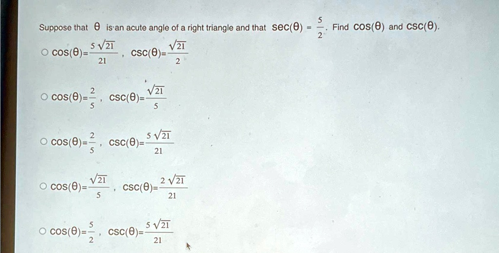 Suppose that θ is an acute angle of a right triangle and that sec(θ) = (5)/(2). Find cos(θ) and csc(θ).

∘cos(θ) = (5√(21))/(21), csc(θ) = (√(21))/(2)

∘cos(θ) = (2)/(5), csc(θ) = (√(21))/(5)

∘cos(θ) = (2)/(5), csc(θ) = (5√(21))/(21)

∘cos(θ) = (√(21))/(5), csc(θ) = (2√(21))/(21)

∘cos(θ) = (5)/(2), csc(θ) = (5√(21))/(21)