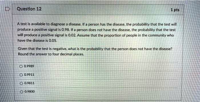 A test is available to diagnose a disease. If a person has the disease, the probability that the test will produce a positive signal is 0.98. If a person does not have the disease, the probability that the test will produce a positive signal is 0.02. Assume that the proportion of people in the community who have the disease is 0.05.

Given that the test is negative, what is the probability that the person does not have the disease? Round the answer to four decimal places.

0.9989
0.9911
0.9811
0.9800