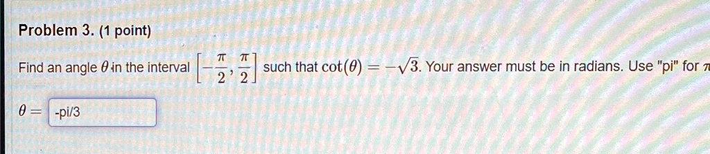 Problem 3. (1 point)
Find an angle θ in the interval [ -(π)/(2), (π)/(2)] such that cot(θ) = -√(3). Your answer must be in radians. Use "pi" for π
θ = -(pi)/(3)