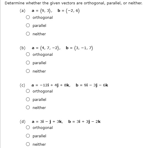 Determine whether the given vectors are orthogonal, parallel, or neither.
(a) a = <9, 3>, b = <-2, 6>
orthogonal
parallel
neither
(b) a = <4, 7, -2>, b = <3, -1, 7>
orthogonal
parallel
neither
(c) a = -12i + 4j + 8k, b = 9i - 3j - 6k
orthogonal
parallel
neither
(d) a = 3i - j + 3k, b = 3i + 3j - 2k
orthogonal
parallel
neither