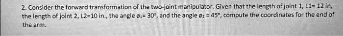 Consider the forward transformation of the two-joint manipulator. Given that the length of joint 1, L1= 12 in, the length of joint 2, L2=10 in., the angle ?1= 30°, and the angle ?2 = 45°, compute the coordinates for the end of the arm.