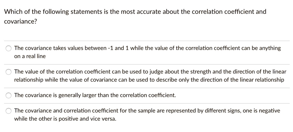 Which of the following statements is the most accurate about the correlation coefficient and
covariance?

The covariance takes values between -1 and 1 while the value of the correlation coefficient can be anything
on a real line

The value of the correlation coefficient can be used to judge about the strength and the direction of the linear
relationship while the value of covariance can be used to describe only the direction of the linear relationship

The covariance is generally larger than the correlation coefficient.

The covariance and correlation coefficient for the sample are represented by different signs, one is negative
while the other is positive and vice versa.