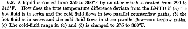 6.8. A liquid is cooled from 350 to 300°F by another which is heated from 290 to 315°F. How does the true temperature difference deviate from the LMTD if (a) the hot fluid is in series and the cold fluid flows in two parallel counterflow paths, (b) the hot fluid is in series and the cold fluid flows in three parallel-flow-counterflow paths, (c) The cold-fluid range in (a) and (b) is changed to 275 to 300°F.