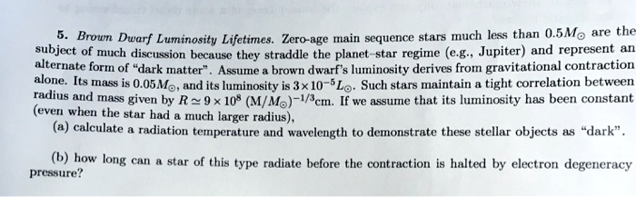 5. Brown Dwarf Luminosity Lifetimes. Zero-age main sequence stars much less than 0.5M⊙ are the
subject of much discussion because they straddle the planet-star regime (e.g., Jupiter) and represent an
alternate form of d̈ark matter.̈ Assume a brown dwarf's luminosity derives from gravitational contraction
alone. Its mass is 0.05M⊙, and its luminosity is 3 × 10^-5L⊙. Such stars maintain a tight correlation between
radius and mass given by R ≈ 9 × 10^8 (M/M⊙)^-1/3cm. If we assume that its luminosity has been constant
(even when the star had a much larger radius),
(a) calculate a radiation temperature and wavelength to demonstrate these stellar objects as d̈ark.̈
(b) how long can a star of this type radiate before the contraction is halted by electron degeneracy
pressure?