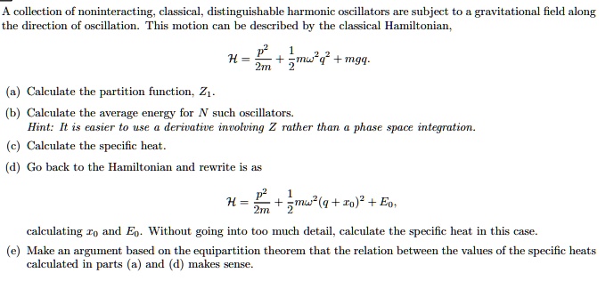 A collection of noninteracting, classical, distinguishable harmonic oscillators are subject to a gravitational field along the direction of oscillation. This motion can be described by the classical Hamiltonian,
eginequation*
mathcalH = fracp^22m + frac12momega^2 q^2 + mgq.
endequation*
(a) Calculate the partition function, Z1.
(b) Calculate the average energy for N such oscillators.
Hint: It is easier to use a derivative involving Z rather than a phase space integration.
(c) Calculate the specific heat.
(d) Go back to the Hamiltonian and rewrite is as
eginequation*
mathcalH = fracp^22m + frac12momega^2 (q + x0)^2 + E0,
endequation*calculating x0 and E0. Without going into too much detail, calculate the specific heat in this case.
(e) Make an argument based on the equipartition theorem that the relation between the values of the specific heats calculated in parts (a) and (d) makes sense.