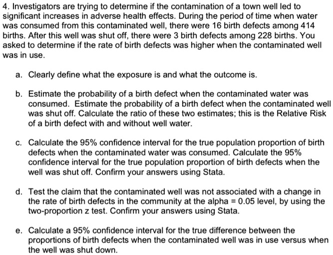4. Investigators are trying to determine if the contamination of a town well led to significant increases in adverse health effects. During the period of time when water was consumed from this contaminated well, there were 16 birth defects among 414 births. After this well was shut off, there were 3 birth defects among 228 births. You asked to determine if the rate of birth defects was higher when the contaminated well was in use.

a. Clearly define what the exposure is and what the outcome is.

b. Estimate the probability of a birth defect when the contaminated water was consumed. Estimate the probability of a birth defect when the contaminated well was shut off. Calculate the ratio of these two estimates; this is the Relative Risk of a birth defect with and without well water.

c. Calculate the 95% confidence interval for the true population proportion of birth defects when the contaminated water was consumed. Calculate the 95% confidence interval for the true population proportion of birth defects when the well was shut off. Confirm your answers using Stata.

d. Test the claim that the contaminated well was not associated with a change in the rate of birth defects in the community at the alpha = 0.05 level, by using the two-proportion z test. Confirm your answers using Stata.

e. Calculate a 95% confidence interval for the true difference between the proportions of birth defects when the contaminated well was in use versus when the well was shut down.