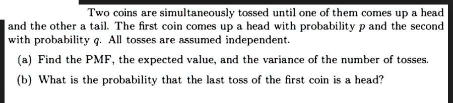 Two coins are simultaneously tossed until one of them comes up a head and the other a tail. The first coin comes up a head with probability p and the second with probability q. All tosses are assumed independent.

(a) Find the PMF, the expected value, and the variance of the number of tosses.
(b) What is the probability that the last toss of the first coin is a head?