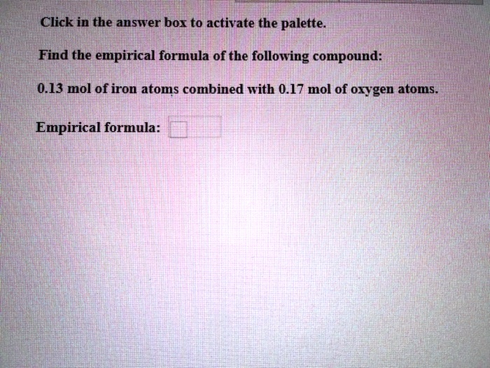 Click in the answer box to activate the palette.
Find the empirical formula of the following compound:
0.13 mol of iron atoms combined with 0.17 mol of oxygen atoms.
Empirical formula: