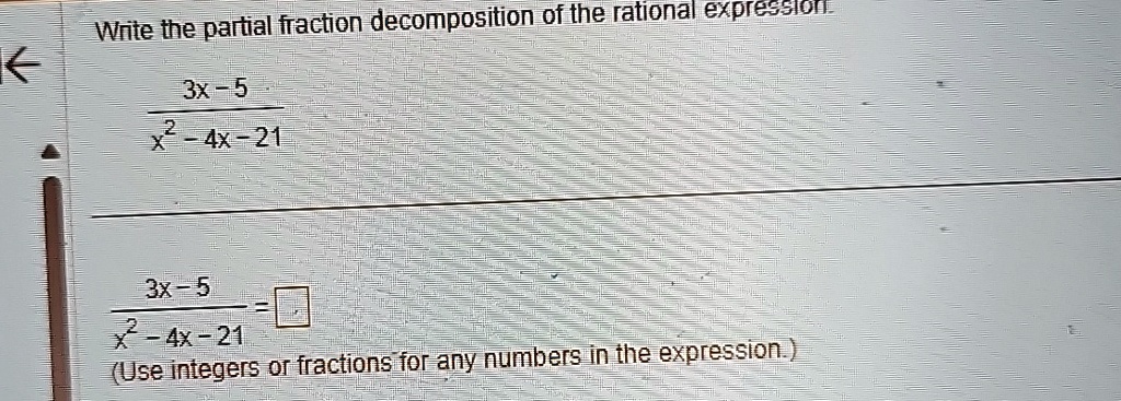 Write the partial fraction decomposition of the rational expression.
(3x-5)/(x^2-4x-21)
(3x-5)/(x^2-4x-21) = 
(Use integers or fractions for any numbers in the expression.)