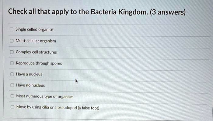 Check all that apply to the Bacteria Kingdom. (3 answers)
Single celled organism
Multi-cellular organism
Complex cell structures
Reproduce through spores
Have a nucleus
Have no nucleus
Most numerous type of organism
Move by using cilia or a pseudopod (a false foot)