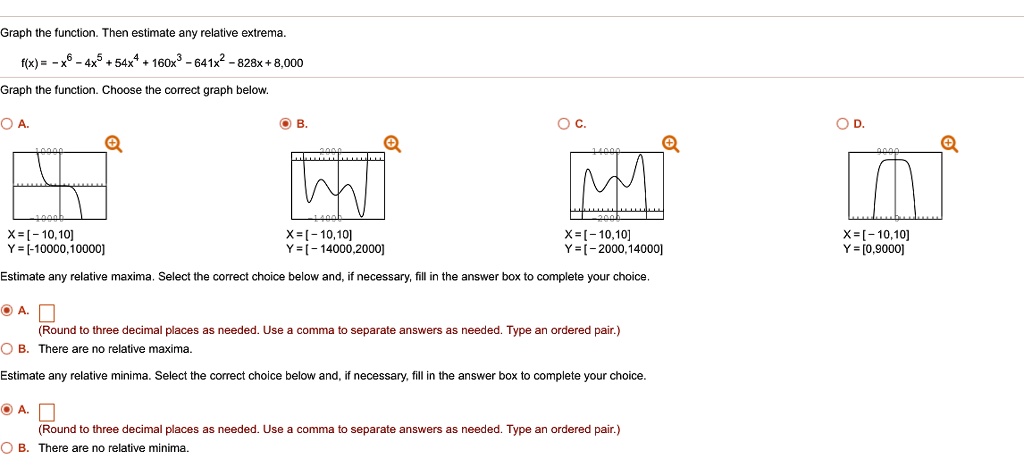 Graph the function. Then estimate any relative extrema.
f(x) = -x^6 - 4x^5 + 54x^4 + 160x^3 - 641x^2 - 828x + 8,000
Graph the function. Choose the correct graph below.
A. X = [- 10,10] Y = [- 10000,10000]
B. X = [- 10,10] Y = [- 14000,2000]
C. X = [- 10,10] Y = [- 2000,14000]
D. X = [- 10,10] Y = [0,9000]
Estimate any relative maxima. Select the correct choice below and, if necessary, fill in the answer box to complete your choice.
A. (Round to three decimal places as needed. Use a comma to separate answers as needed. Type an ordered pair.)
B. There are no relative maxima.
Estimate any relative minima. Select the correct choice below and, if necessary, fill in the answer box to complete your choice.
A. (Round to three decimal places as needed. Use a comma to separate answers as needed. Type an ordered pair.)
B. There are no relative minima.