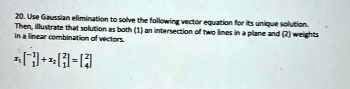 20. Use Gaussian elimination to solve the following vector equation for its unique solution.
Then, illustrate that solution as both (1) an intersection of two lines in a plane and (2) weights
in a linear combination of vectors.
x1 
    < b m a t r i x >
 + x2 
    < b m a t r i x >
 = 
    < b m a t r i x >