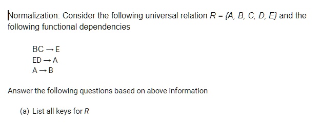 Normalization: Consider the following universal relation R = A, B, C, D, E and the following functional dependencies
BC ? E
ED ? A
A ? B
Answer the following questions based on above information
(a) List all keys for R