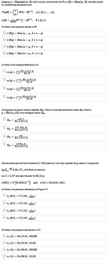 Suppose y   Binomial (n, ?), with n known, and the prior for ? is ?(?) = Beta (?, ?). Here Bin stands for the Binomial distribution and P(y|?) = (n over y) ?^y (1-?)^n-y, y ? 0, 1, ..., n, ?(?) = 1/B(?, ?) ?^?-1(1-?)^?-1, ? ? (0, 1). (1) What is the posterior density of ?? ?(?|y) = Beta(? - y, ? + n - y) ?(?|y) = Beta(? - y, ? + n + y) ?(?|y) = Beta(? + y, ? + n - y) ?(?|y) = Beta(? + y, ? + n + y) (2) What is the marginal likelihood of y? m(y) = (n over y) B(?-y, ?+n-y)/B(?, ?) m(y) = (n+y over y) B(?-y, ?+n-y)/B(?, ?) m(y) = (n over y) B(?+y, ?+n-y)/B(?, ?) m(y) = (n+y over y) B(?+y, ?+n-y)/B(?, ?) (3) Suppose the above model is labelled M0. There is a possible alternative model M1 which is y   Bin (n, 1/2). Find the Bayes Factor B01. B01 = 0.5^(n-y)/B(?-y, ?+n-y) B01 = 0.5^(n-y)B(?, ?)/B(?+y, ?+n-y) B01 = 0.5^n/B(?-y, ?+n-y) B01 = 0.5^n B(?, ?)/B(?+y, ?+n-y) Use the same data set from Homework 2 "HW2data.csv", but only consider the y values. It is assumed (yi) i=1 to n iid   N(?, ?^2), with ? and ? unknown. Let ? = 1/?^2 and take the prior for (?, ?) as ?(?|?) = N(0, (0.01?)^-1) and ?(?) = Ga(0.01, 0.01). (4) What's the posterior distribution of ? given ?? ?n(?|?) = N(1.58, 1/15.01?) ?n(?|?) = N(1.58, 1/30.01?) ?n(?|?) = N(1.67, 1/15.01?) ?n(?|?) = N(1.67, 1/30.01?) (5) What's the posterior distribution of ?? ?n(?) = Ga(15.01, 102.99) ?n(?) = Ga(15.01, 12.43) ?n(?) = Ga(30.01, 102.99) ?n(?) = Ga(30.01, 12.43)