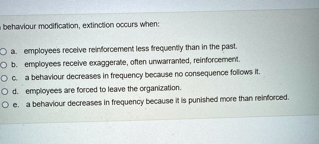 In behaviour modification, extinction occurs when:
a. employees receive reinforcement less frequently than in the past.
b. employees receive exaggerate, often unwarranted, reinforcement.
c. a behaviour decreases in frequency because no consequence follows it.
d. employees are forced to leave the organization.
e. a behaviour decreases in frequency because it is punished more than reinforced.