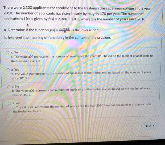 There were 2,300 applicants for enrollment to the freshman class at a small college in the year 2010. The number of applicants has risen linearly by roughly 170 per year. The number of applications f (x) is given by f (x) = 2,300 + 170x, where x is the number of years since 2010.

a. Determine if the function g(x) = (x-2,300)/170 is the inverse of f.
b. Interpret the meaning of function g in the context of the problem.

a. No
b. The value g(x) represents the number of years since the year 2010 based on the number of applicants to the freshman class, x.

a. Yes
b. The value g(x) represents the number of applicants to the freshman class based on the number of years since 2010, x.

a. No
b. The value g(x) represents the number of applicants to the freshman class based on the number of years since 2010, x.

a. Yes
b. The value g(x) represents the number of years since the year 2010 based on the number of applicants to the freshman class, x.