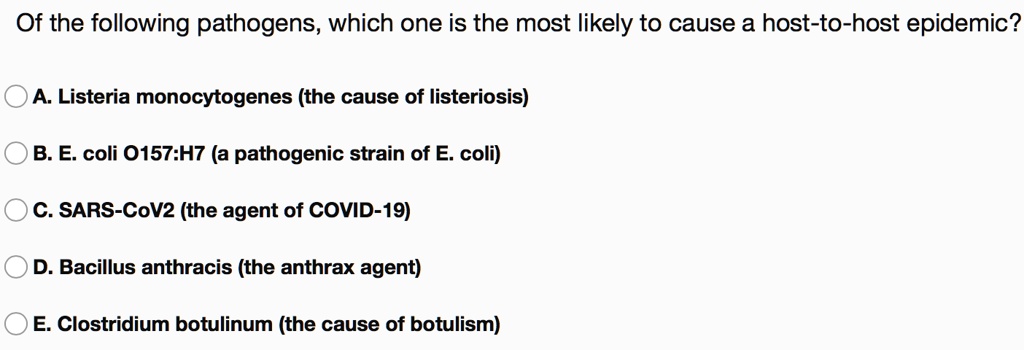Of the following pathogens, which one is the most likely to cause a host-to-host epidemic?
A. Listeria monocytogenes (the cause of listeriosis)
B. E. coli O157:H7 (a pathogenic strain of E. coli)
C. SARS-CoV2 (the agent of COVID-19)
D. Bacillus anthracis (the anthrax agent)
E. Clostridium botulinum (the cause of botulism)
