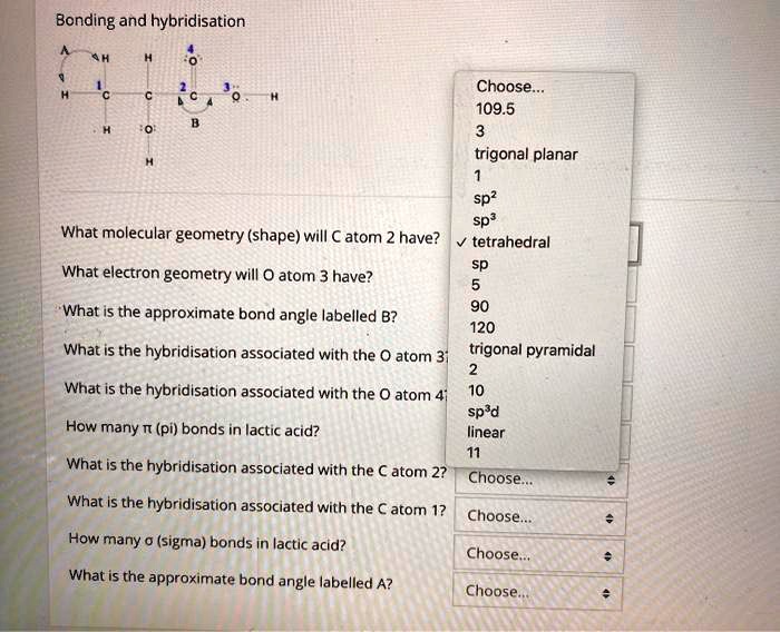 Bonding and hybridisation
What molecular geometry (shape) will C atom 2 have?
What electron geometry will O atom 3 have?
What is the approximate bond angle labelled B?
What is the hybridisation associated with the O atom 3
What is the hybridisation associated with the O atom 4
How many ? (pi) bonds in lactic acid?
What is the hybridisation associated with the C atom 2?
What is the hybridisation associated with the C atom 1?
How many ? (sigma) bonds in lactic acid?
What is the approximate bond angle labelled A?