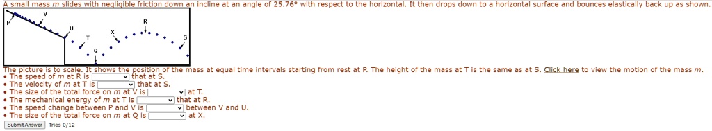A small mass m slides with negligible friction down an incline at an angle of 25.76° with respect to the horizontal. It then drops down to a horizontal surface and bounces elastically back up as shown.
The picture is to scale. It shows the position of the mass at equal time intervals starting from rest at P. The height of the mass at T is the same as at S. Click here to view the motion of the mass m.
• The speed of m at R is  that at S.
• The velocity of m at T is  that at S.
• The size of the total force on m at V is  at T.
• The mechanical energy of m at T is  that at R.
• The speed change between P and V is  between V and U.
• The size of the total force on m at Q is  at X.
Submit Answer Tries 0/12